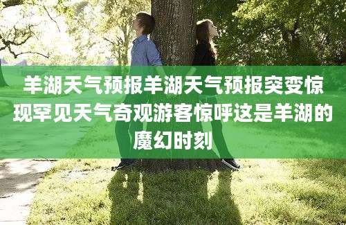 羊湖天气预报羊湖天气预报突变惊现罕见天气奇观游客惊呼这是羊湖的魔幻时刻