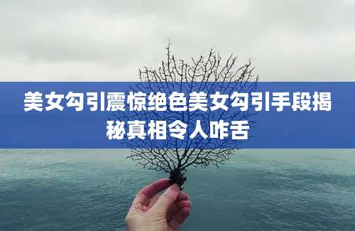美女勾引震惊绝色美女勾引手段揭秘真相令人咋舌