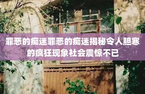罪恶的痴迷罪恶的痴迷揭秘令人胆寒的疯狂现象社会震惊不已