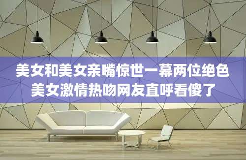 美女和美女亲嘴惊世一幕两位绝色美女激情热吻网友直呼看傻了