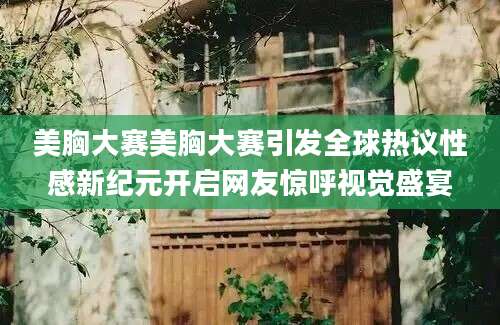 美胸大赛美胸大赛引发全球热议性感新纪元开启网友惊呼视觉盛宴