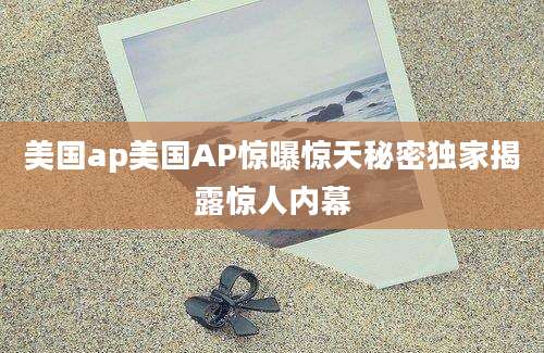 美国ap美国AP惊曝惊天秘密独家揭露惊人内幕