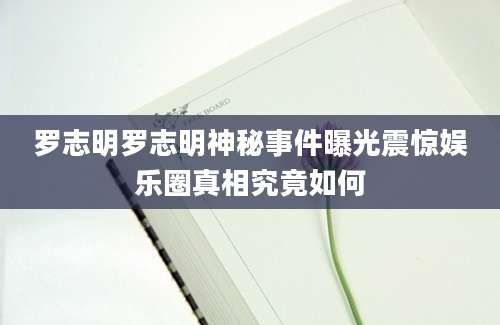 罗志明罗志明神秘事件曝光震惊娱乐圈真相究竟如何