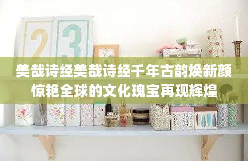 美哉诗经美哉诗经千年古韵焕新颜惊艳全球的文化瑰宝再现辉煌