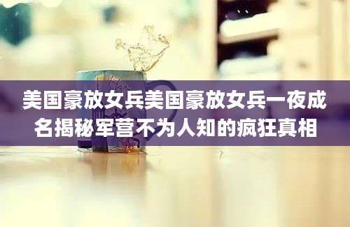 美国豪放女兵美国豪放女兵一夜成名揭秘军营不为人知的疯狂真相