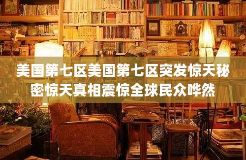 美国第七区美国第七区突发惊天秘密惊天真相震惊全球民众哗然