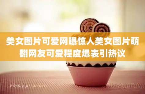 美女图片可爱网曝惊人美女图片萌翻网友可爱程度爆表引热议