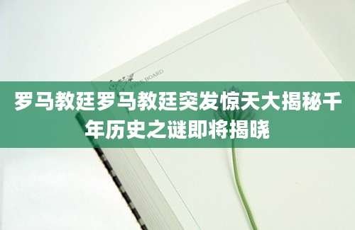 罗马教廷罗马教廷突发惊天大揭秘千年历史之谜即将揭晓