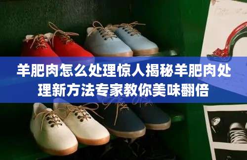 羊肥肉怎么处理惊人揭秘羊肥肉处理新方法专家教你美味翻倍