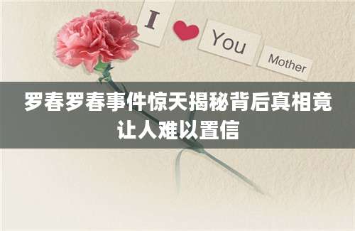 罗春罗春事件惊天揭秘背后真相竟让人难以置信
