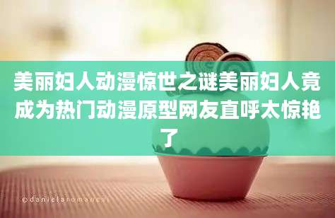 美丽妇人动漫惊世之谜美丽妇人竟成为热门动漫原型网友直呼太惊艳了