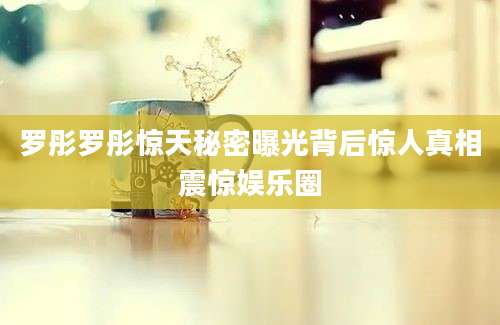 罗彤罗彤惊天秘密曝光背后惊人真相震惊娱乐圈