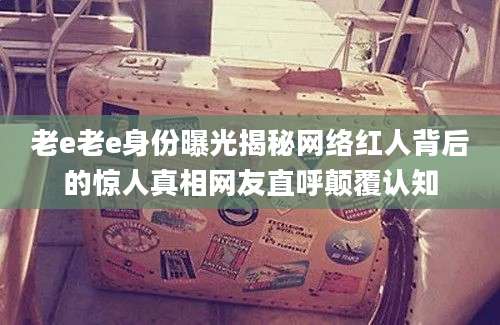 老e老e身份曝光揭秘网络红人背后的惊人真相网友直呼颠覆认知