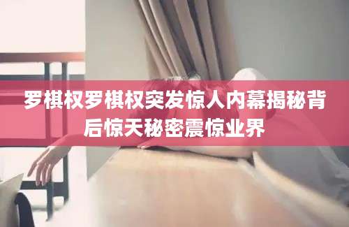罗棋权罗棋权突发惊人内幕揭秘背后惊天秘密震惊业界