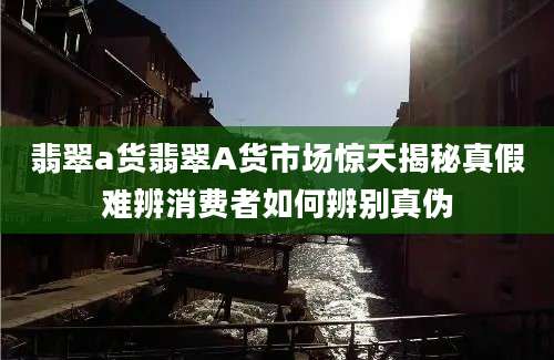 翡翠a货翡翠A货市场惊天揭秘真假难辨消费者如何辨别真伪