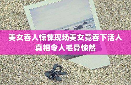美女吞人惊悚现场美女竟吞下活人真相令人毛骨悚然