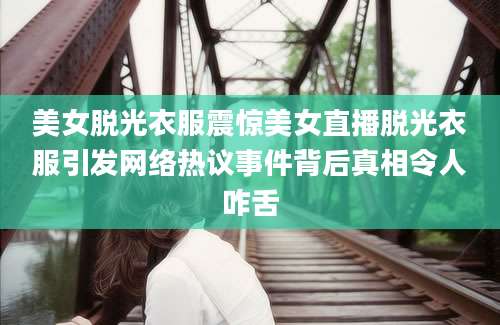 美女脱光衣服震惊美女直播脱光衣服引发网络热议事件背后真相令人咋舌