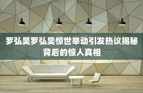 罗弘昊罗弘昊惊世举动引发热议揭秘背后的惊人真相