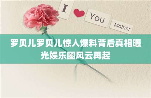 罗贝儿罗贝儿惊人爆料背后真相曝光娱乐圈风云再起