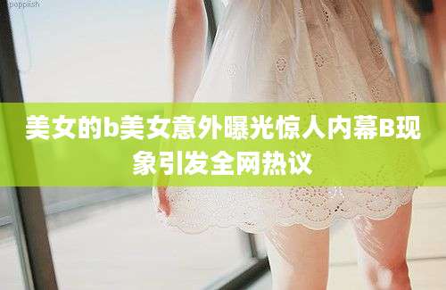 美女的b美女意外曝光惊人内幕B现象引发全网热议