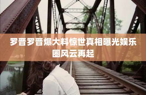 罗晋罗晋爆大料惊世真相曝光娱乐圈风云再起