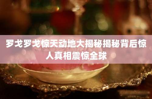 罗戈罗戈惊天动地大揭秘揭秘背后惊人真相震惊全球