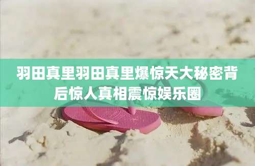 羽田真里羽田真里爆惊天大秘密背后惊人真相震惊娱乐圈