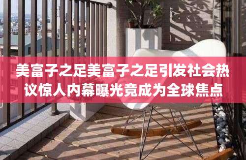 美富子之足美富子之足引发社会热议惊人内幕曝光竟成为全球焦点