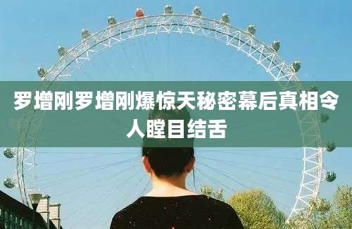 罗增刚罗增刚爆惊天秘密幕后真相令人瞠目结舌