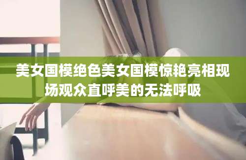 美女国模绝色美女国模惊艳亮相现场观众直呼美的无法呼吸