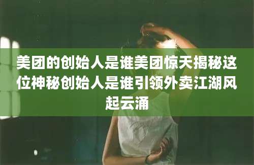 美团的创始人是谁美团惊天揭秘这位神秘创始人是谁引领外卖江湖风起云涌