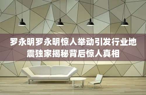 罗永明罗永明惊人举动引发行业地震独家揭秘背后惊人真相