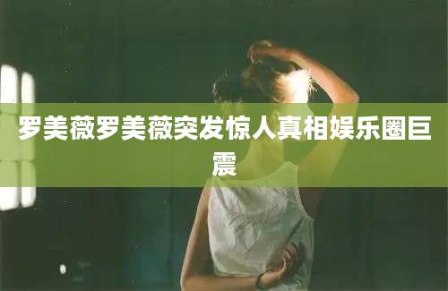 罗美薇罗美薇突发惊人真相娱乐圈巨震