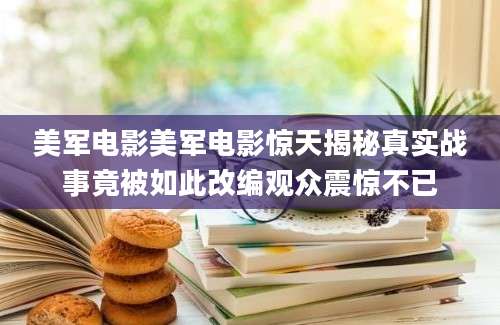 美军电影美军电影惊天揭秘真实战事竟被如此改编观众震惊不已