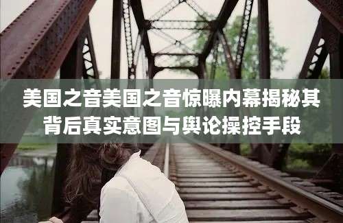 美国之音美国之音惊曝内幕揭秘其背后真实意图与舆论操控手段