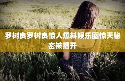 罗树良罗树良惊人爆料娱乐圈惊天秘密被揭开