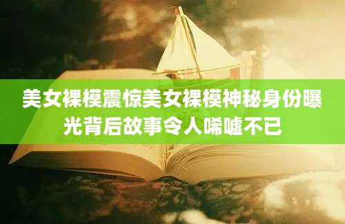 美女裸模震惊美女裸模神秘身份曝光背后故事令人唏嘘不已
