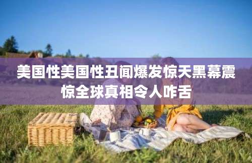 美国性美国性丑闻爆发惊天黑幕震惊全球真相令人咋舌