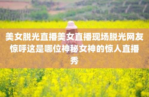 美女脱光直播美女直播现场脱光网友惊呼这是哪位神秘女神的惊人直播秀