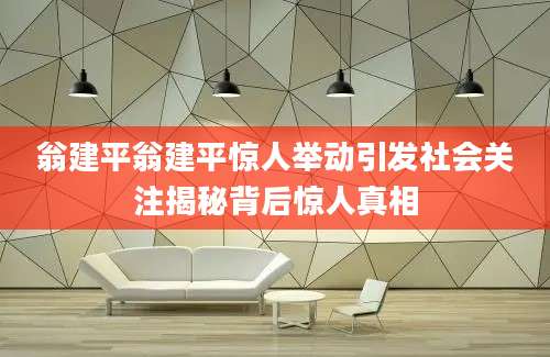 翁建平翁建平惊人举动引发社会关注揭秘背后惊人真相