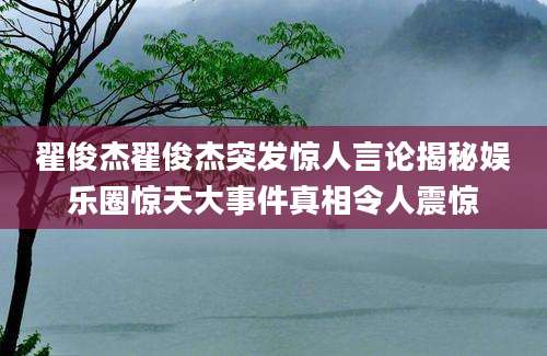 翟俊杰翟俊杰突发惊人言论揭秘娱乐圈惊天大事件真相令人震惊