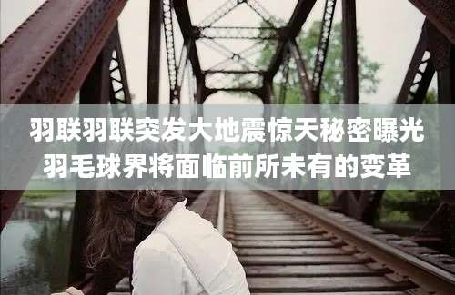 羽联羽联突发大地震惊天秘密曝光羽毛球界将面临前所未有的变革