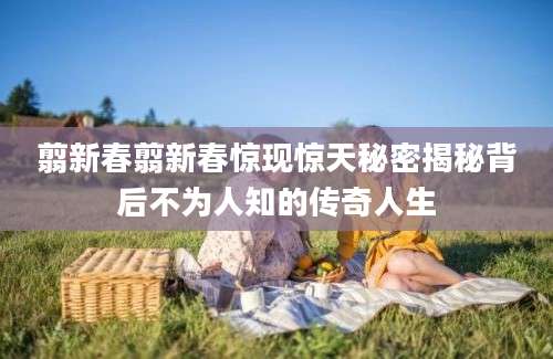 翦新春翦新春惊现惊天秘密揭秘背后不为人知的传奇人生