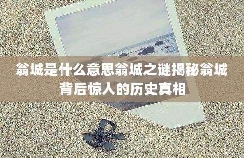 翁城是什么意思翁城之谜揭秘翁城背后惊人的历史真相