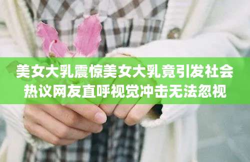 美女大乳震惊美女大乳竟引发社会热议网友直呼视觉冲击无法忽视