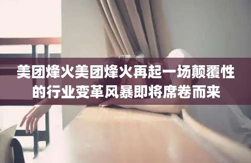 美团烽火美团烽火再起一场颠覆性的行业变革风暴即将席卷而来