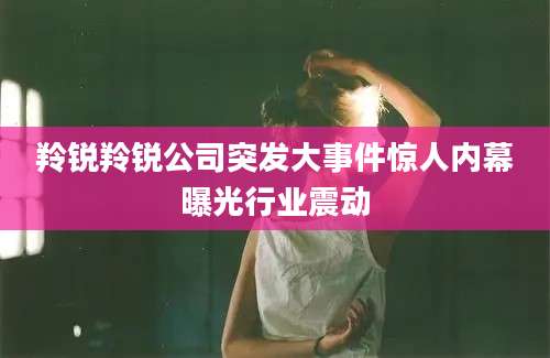 羚锐羚锐公司突发大事件惊人内幕曝光行业震动