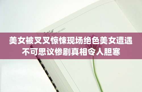 美女被叉叉惊悚现场绝色美女遭遇不可思议惨剧真相令人胆寒