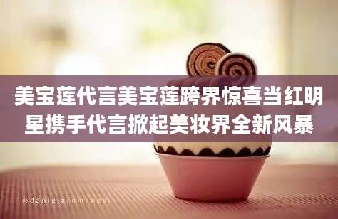 美宝莲代言美宝莲跨界惊喜当红明星携手代言掀起美妆界全新风暴