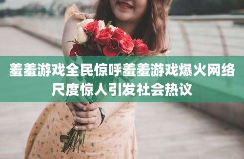 羞羞游戏全民惊呼羞羞游戏爆火网络尺度惊人引发社会热议